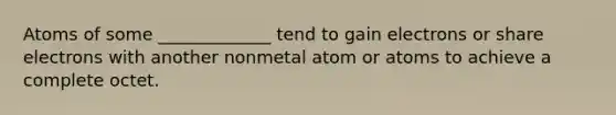 Atoms of some _____________ tend to gain electrons or share electrons with another nonmetal atom or atoms to achieve a complete octet.