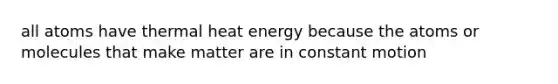 all atoms have thermal heat energy because the atoms or molecules that make matter are in constant motion