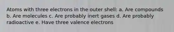 Atoms with three electrons in the outer shell: a. Are compounds b. Are molecules c. Are probably inert gases d. Are probably radioactive e. Have three valence electrons