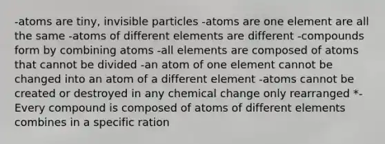 -atoms are tiny, invisible particles -atoms are one element are all the same -atoms of different elements are different -compounds form by combining atoms -all elements are composed of atoms that cannot be divided -an atom of one element cannot be changed into an atom of a different element -atoms cannot be created or destroyed in any chemical change only rearranged *-Every compound is composed of atoms of different elements combines in a specific ration