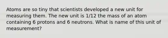 Atoms are so tiny that scientists developed a new unit for measuring them. The new unit is 1/12 the mass of an atom containing 6 protons and 6 neutrons. What is name of this unit of measurement?