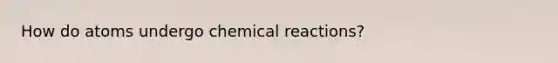 How do atoms undergo chemical reactions?