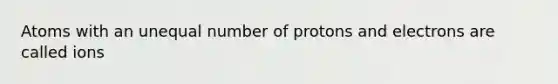 Atoms with an unequal number of protons and electrons are called ions