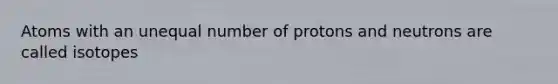 Atoms with an unequal number of protons and neutrons are called isotopes