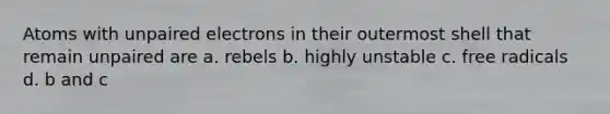 Atoms with unpaired electrons in their outermost shell that remain unpaired are a. rebels b. highly unstable c. free radicals d. b and c