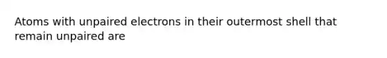 Atoms with unpaired electrons in their outermost shell that remain unpaired are