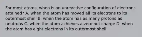 For most atoms, when is an unreactive configuration of electrons attained? A. when the atom has moved all its electrons to its outermost shell B. when the atom has as many protons as neutrons C. when the atom achieves a zero net charge D. when the atom has eight electrons in its outermost shell