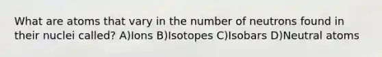 What are atoms that vary in the number of neutrons found in their nuclei called? A)Ions B)Isotopes C)Isobars D)Neutral atoms