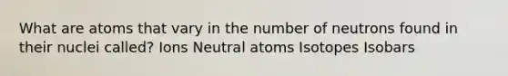 What are atoms that vary in the number of neutrons found in their nuclei called? Ions Neutral atoms Isotopes Isobars