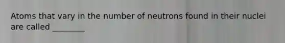 Atoms that vary in the number of neutrons found in their nuclei are called ________