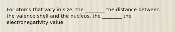 For atoms that vary in size, the ________ the distance between the valence shell and the nucleus, the ________ the electronegativity value.