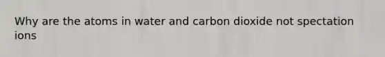 Why are the atoms in water and carbon dioxide not spectation ions