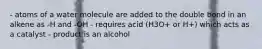 - atoms of a water molecule are added to the double bond in an alkene as -H and -OH - requires acid (H3O+ or H+) which acts as a catalyst - product is an alcohol