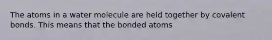 The atoms in a water molecule are held together by covalent bonds. This means that the bonded atoms