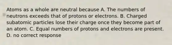 Atoms as a whole are neutral because A. The numbers of neutrons exceeds that of protons or electrons. B. Charged subatomic particles lose their charge once they become part of an atom. C. Equal numbers of protons and electrons are present. D. no correct response