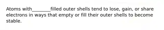 Atoms with________filled outer shells tend to lose, gain, or share electrons in ways that empty or fill their outer shells to become stable.