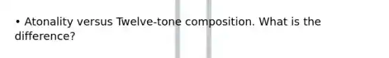 • Atonality versus Twelve-tone composition. What is the difference?