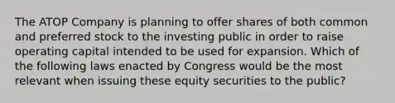 The ATOP Company is planning to offer shares of both common and preferred stock to the investing public in order to raise operating capital intended to be used for expansion. Which of the following laws enacted by Congress would be the most relevant when issuing these equity securities to the public?