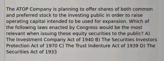 The ATOP Company is planning to offer shares of both common and preferred stock to the investing public in order to raise operating capital intended to be used for expansion. Which of the following laws enacted by Congress would be the most relevant when issuing these equity securities to the public? A) The Investment Company Act of 1940 B) The Securities Investors Protection Act of 1970 C) The Trust Indenture Act of 1939 D) The Securities Act of 1933