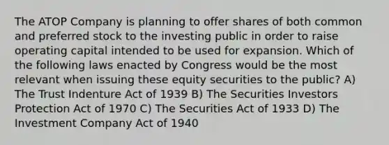 The ATOP Company is planning to offer shares of both common and preferred stock to the investing public in order to raise operating capital intended to be used for expansion. Which of the following laws enacted by Congress would be the most relevant when issuing these equity securities to the public? A) The Trust Indenture Act of 1939 B) The Securities Investors Protection Act of 1970 C) The Securities Act of 1933 D) The Investment Company Act of 1940