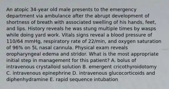 An atopic 34-year old male presents to the emergency department via ambulance after the abrupt development of shortness of breath with associated swelling of his hands, feet, and lips. History reveals he was stung multiple times by wasps while doing yard work. Vitals signs reveal a blood pressure of 110/64 mmHg, respiratory rate of 22/min, and oxygen saturation of 96% on 5L nasal cannula. Physical exam reveals oropharyngeal edema and stridor. What is the most appropriate initial step in management for this patient? A. bolus of intravenous crystalloid solution B. emergent cricothyroidotomy C. intravenous epinephrine D. intravenous glucocorticoids and diphenhydramine E. rapid sequence intubation