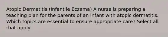 Atopic Dermatitis (Infantile Eczema) A nurse is preparing a teaching plan for the parents of an infant with atopic dermatitis. Which topics are essential to ensure appropriate care? Select all that apply