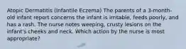 Atopic Dermatitis (Infantile Eczema) The parents of a 3-month-old infant report concerns the infant is irritable, feeds poorly, and has a rash. The nurse notes weeping, crusty lesions on the infant's cheeks and neck. Which action by the nurse is most appropriate?