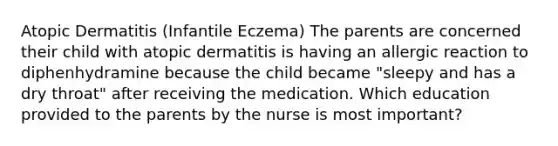 Atopic Dermatitis (Infantile Eczema) The parents are concerned their child with atopic dermatitis is having an allergic reaction to diphenhydramine because the child became "sleepy and has a dry throat" after receiving the medication. Which education provided to the parents by the nurse is most important?