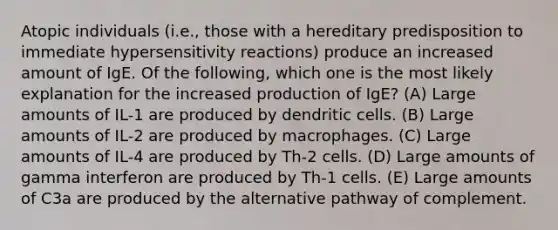 Atopic individuals (i.e., those with a hereditary predisposition to immediate hypersensitivity reactions) produce an increased amount of IgE. Of the following, which one is the most likely explanation for the increased production of IgE? (A) Large amounts of IL-1 are produced by dendritic cells. (B) Large amounts of IL-2 are produced by macrophages. (C) Large amounts of IL-4 are produced by Th-2 cells. (D) Large amounts of gamma interferon are produced by Th-1 cells. (E) Large amounts of C3a are produced by the alternative pathway of complement.