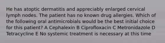 He has atoptic dermatitis and appreciably enlarged cervical lymph nodes. The patient has no known drug allergies. Which of the following oral antimicrobials would be the best initial choice for this patient? A Cephalexin B Ciprofloxacin C Metronidazole D Tetracycline E No systemic treatment is necessary at this time