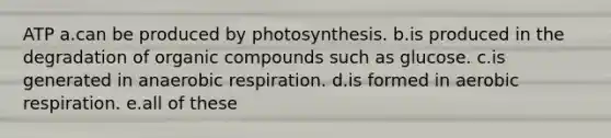 ATP a.can be produced by photosynthesis. b.is produced in the degradation of organic compounds such as glucose. c.is generated in anaerobic respiration. d.is formed in aerobic respiration. e.all of these