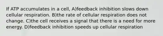 If ATP accumulates in a cell, A)feedback inhibition slows down <a href='https://www.questionai.com/knowledge/k1IqNYBAJw-cellular-respiration' class='anchor-knowledge'>cellular respiration</a>. B)the rate of cellular respiration does not change. C)the cell receives a signal that there is a need for more energy. D)feedback inhibition speeds up cellular respiration