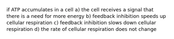 if ATP accumulates in a cell a) the cell receives a signal that there is a need for more energy b) feedback inhibition speeds up cellular respiration c) feedback inhibition slows down cellular respiration d) the rate of cellular respiration does not change