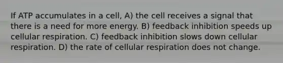 If ATP accumulates in a cell, A) the cell receives a signal that there is a need for more energy. B) feedback inhibition speeds up cellular respiration. C) feedback inhibition slows down cellular respiration. D) the rate of cellular respiration does not change.