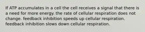 If ATP accumulates in a cell the cell receives a signal that there is a need for more energy. the rate of <a href='https://www.questionai.com/knowledge/k1IqNYBAJw-cellular-respiration' class='anchor-knowledge'>cellular respiration</a> does not change. feedback inhibition speeds up cellular respiration. feedback inhibition slows down cellular respiration.