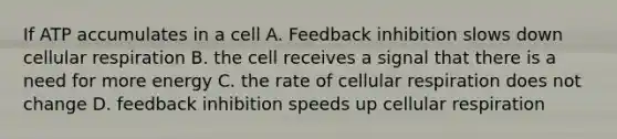 If ATP accumulates in a cell A. Feedback inhibition slows down cellular respiration B. the cell receives a signal that there is a need for more energy C. the rate of cellular respiration does not change D. feedback inhibition speeds up cellular respiration