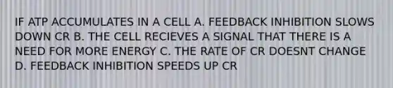 IF ATP ACCUMULATES IN A CELL A. FEEDBACK INHIBITION SLOWS DOWN CR B. THE CELL RECIEVES A SIGNAL THAT THERE IS A NEED FOR MORE ENERGY C. THE RATE OF CR DOESNT CHANGE D. FEEDBACK INHIBITION SPEEDS UP CR