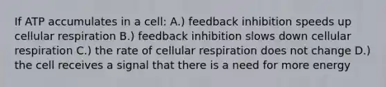 If ATP accumulates in a cell: A.) feedback inhibition speeds up cellular respiration B.) feedback inhibition slows down cellular respiration C.) the rate of cellular respiration does not change D.) the cell receives a signal that there is a need for more energy