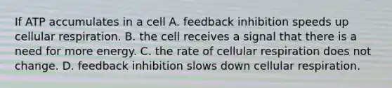 If ATP accumulates in a cell A. feedback inhibition speeds up <a href='https://www.questionai.com/knowledge/k1IqNYBAJw-cellular-respiration' class='anchor-knowledge'>cellular respiration</a>. B. the cell receives a signal that there is a need for more energy. C. the rate of cellular respiration does not change. D. feedback inhibition slows down cellular respiration.