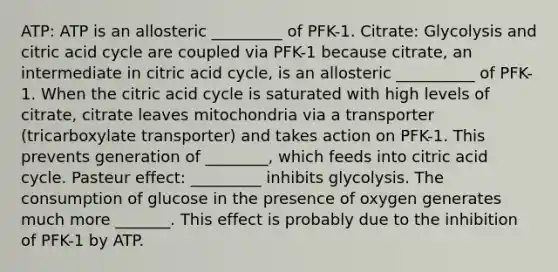 ATP: ATP is an allosteric _________ of PFK-1. Citrate: Glycolysis and citric acid cycle are coupled via PFK-1 because citrate, an intermediate in citric acid cycle, is an allosteric __________ of PFK-1. When the citric acid cycle is saturated with high levels of citrate, citrate leaves mitochondria via a transporter (tricarboxylate transporter) and takes action on PFK-1. This prevents generation of ________, which feeds into citric acid cycle. Pasteur effect: _________ inhibits glycolysis. The consumption of glucose in the presence of oxygen generates much more _______. This effect is probably due to the inhibition of PFK-1 by ATP.