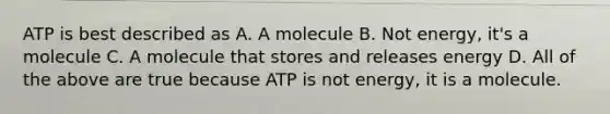 ATP is best described as A. A molecule B. Not energy, it's a molecule C. A molecule that stores and releases energy D. All of the above are true because ATP is not energy, it is a molecule.