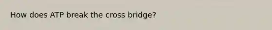 How does ATP break the cross bridge?