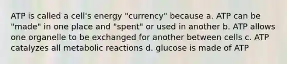 ATP is called a cell's energy "currency" because a. ATP can be "made" in one place and "spent" or used in another b. ATP allows one organelle to be exchanged for another between cells c. ATP catalyzes all metabolic reactions d. glucose is made of ATP