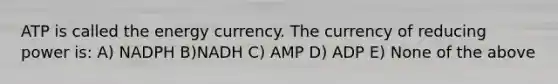 ATP is called the energy currency. The currency of reducing power is: A) NADPH B)NADH C) AMP D) ADP E) None of the above