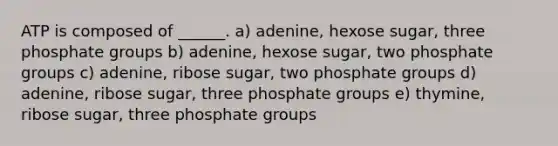 ATP is composed of ______. a) adenine, hexose sugar, three phosphate groups b) adenine, hexose sugar, two phosphate groups c) adenine, ribose sugar, two phosphate groups d) adenine, ribose sugar, three phosphate groups e) thymine, ribose sugar, three phosphate groups