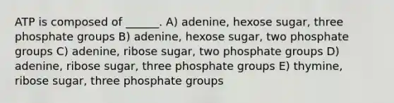 ATP is composed of ______. A) adenine, hexose sugar, three phosphate groups B) adenine, hexose sugar, two phosphate groups C) adenine, ribose sugar, two phosphate groups D) adenine, ribose sugar, three phosphate groups E) thymine, ribose sugar, three phosphate groups