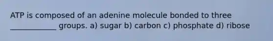 ATP is composed of an adenine molecule bonded to three ____________ groups. a) sugar b) carbon c) phosphate d) ribose