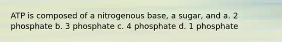 ATP is composed of a nitrogenous base, a sugar, and a. 2 phosphate b. 3 phosphate c. 4 phosphate d. 1 phosphate