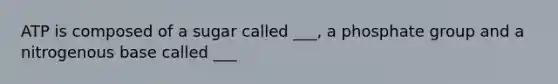 ATP is composed of a sugar called ___, a phosphate group and a nitrogenous base called ___