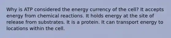 Why is ATP considered the energy currency of the cell? It accepts energy from chemical reactions. It holds energy at the site of release from substrates. It is a protein. It can transport energy to locations within the cell.